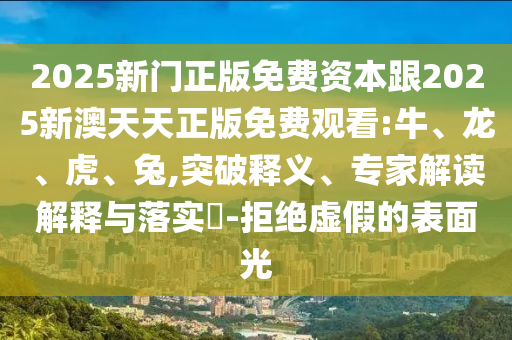 2025新門正版免費資本跟2025新澳天天正版免費觀看:牛、龍、虎、兔,突破釋義、專家解讀解釋與落實?-拒絕虛假的表面光